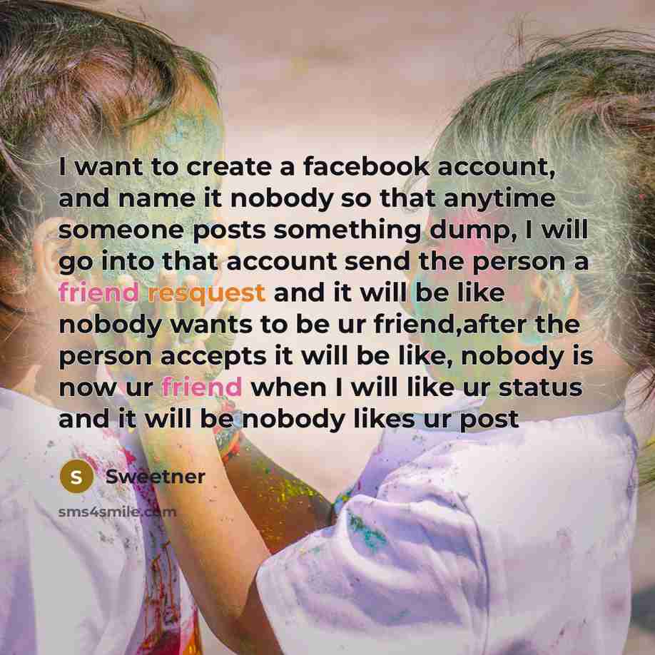“I want to create a facebook account, and name it nobody so that anytime someone posts something dump, I will go into that account send the person a friend resquest and it will be like nobody wants to be ur friend,after the person accepts it will be like, nobody is now ur friend when I will like ur…” quote by Sweetner