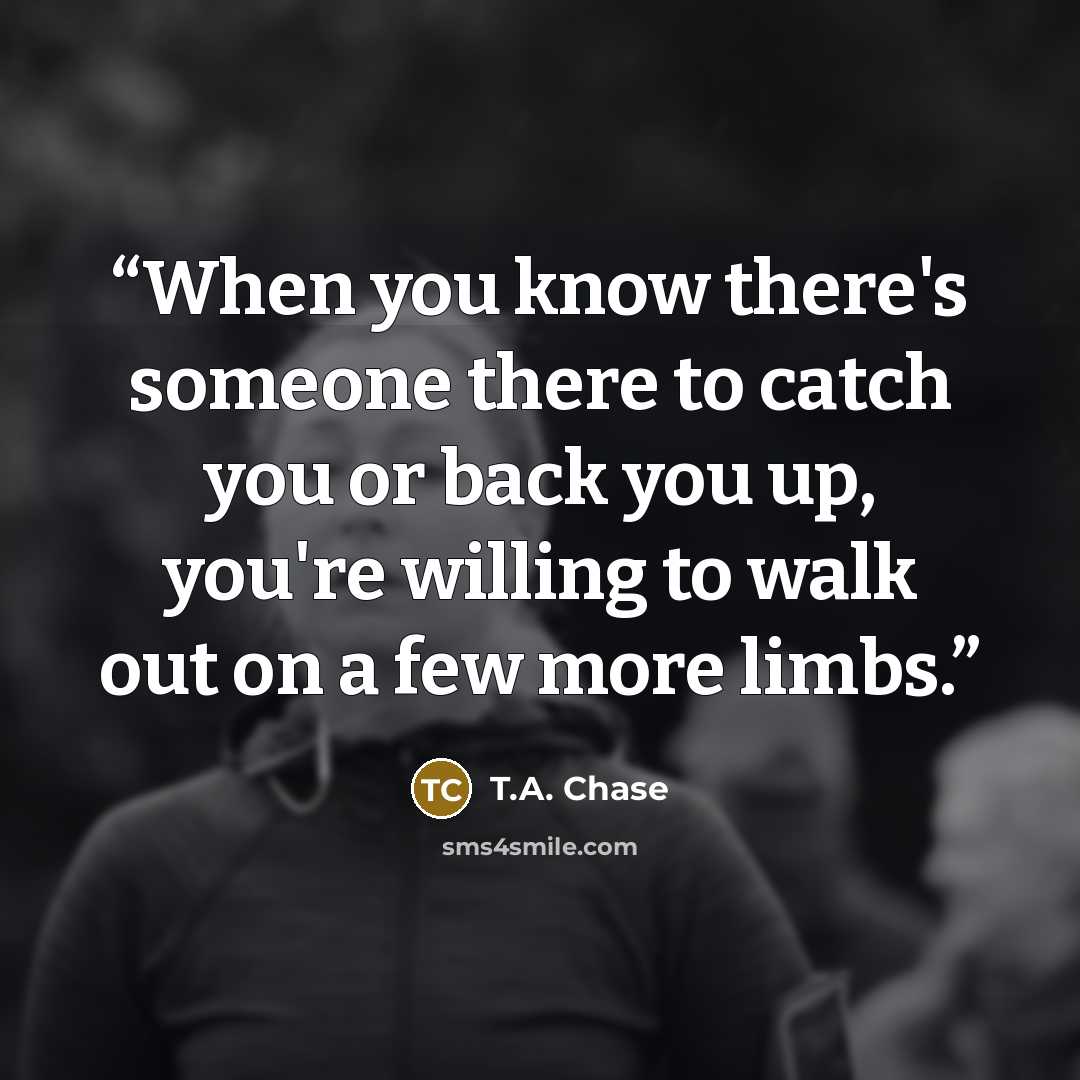 “When you know there's someone there to catch you or back you up, you're willing to walk out on a few more limbs.” quote by T.A. Chase