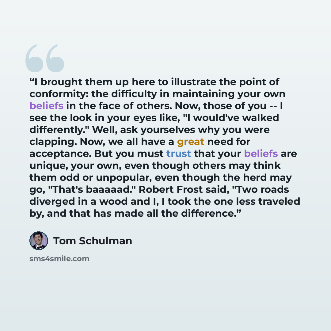 “I brought them up here to illustrate the point of conformity: the difficulty in maintaining your own beliefs in the face of others. Now, those of you -- I see the look in your eyes like, "I would've walked differently." Well, ask yourselves why you were clapping. Now, we all have a great need for…” quote by Tom Schulman