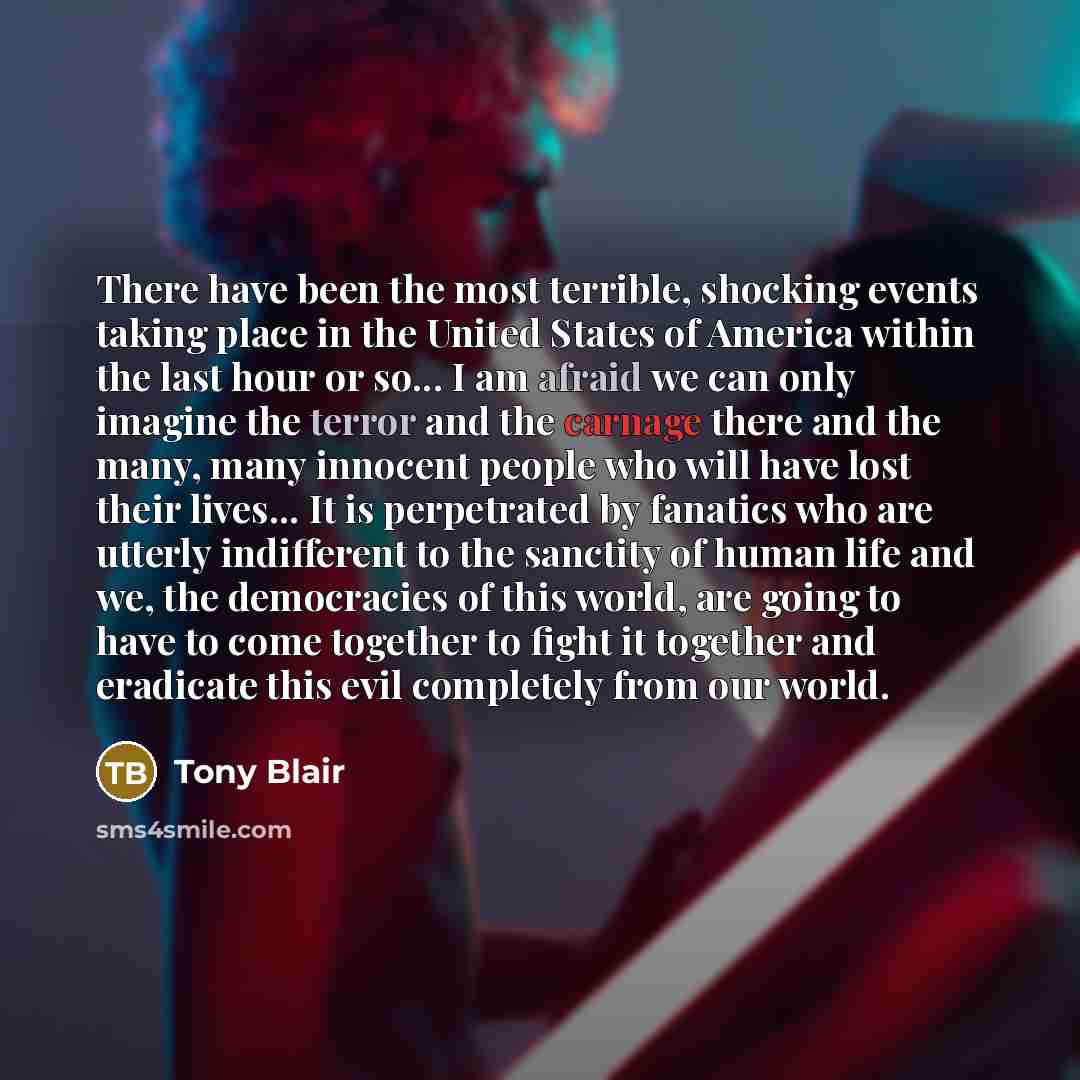 “There have been the most terrible, shocking events taking place in the United States of America within the last hour or so... I am afraid we can only imagine the terror and the carnage there and the many, many innocent people who will have lost their lives... It is perpetrated by fanatics who are…” quote by Tony Blair