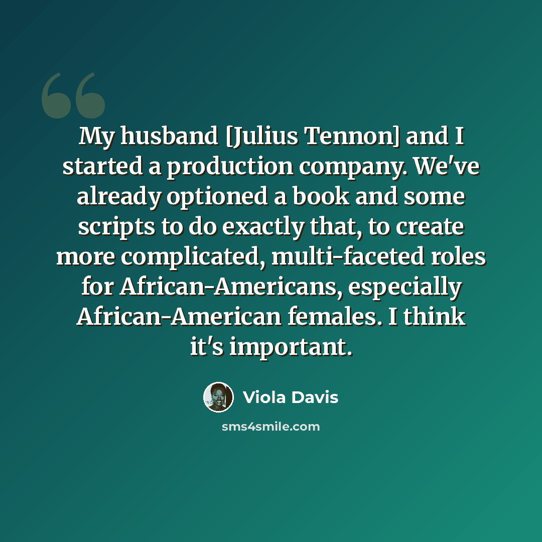 “My husband [Julius Tennon] and I started a production company. We've already optioned a book and some scripts to do exactly that, to create more complicated, multi-faceted roles for African-Americans, especially African-American females. I think it's important.” quote by Viola Davis