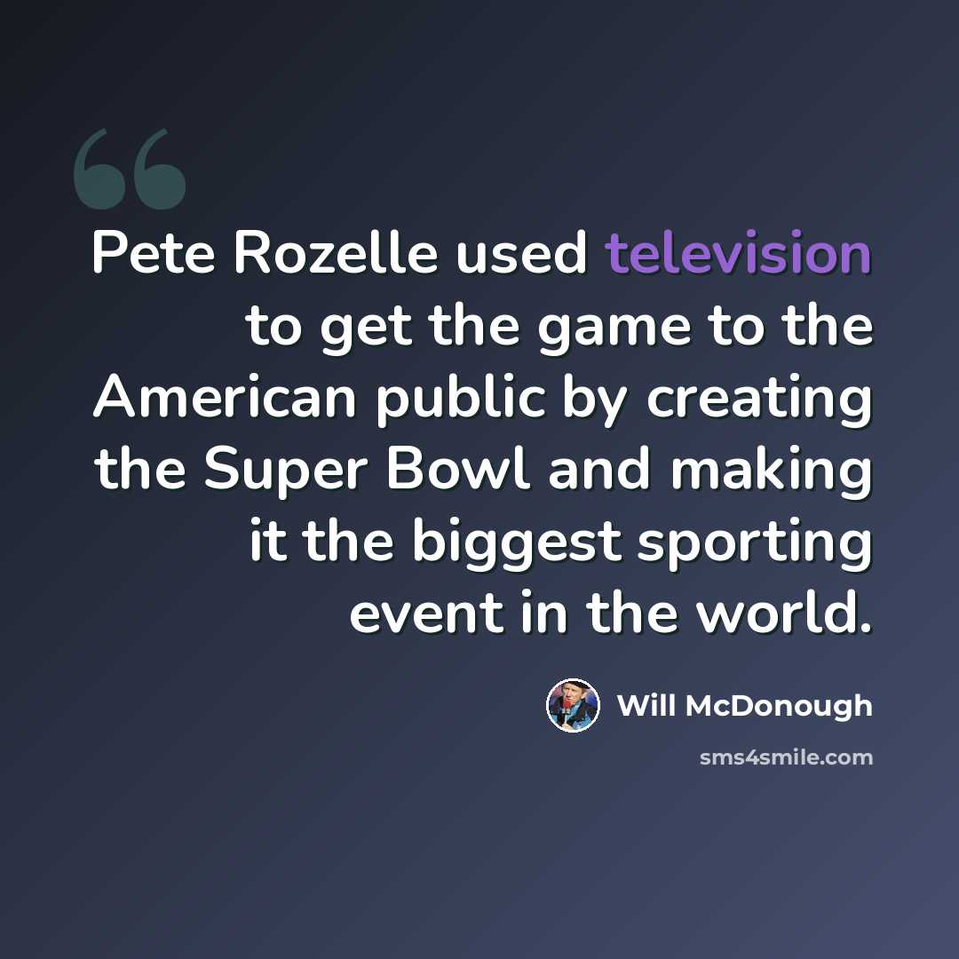 “Pete Rozelle used television to get the game to the American public by creating the Super Bowl and making it the biggest sporting event in the world.” quote by Will McDonough