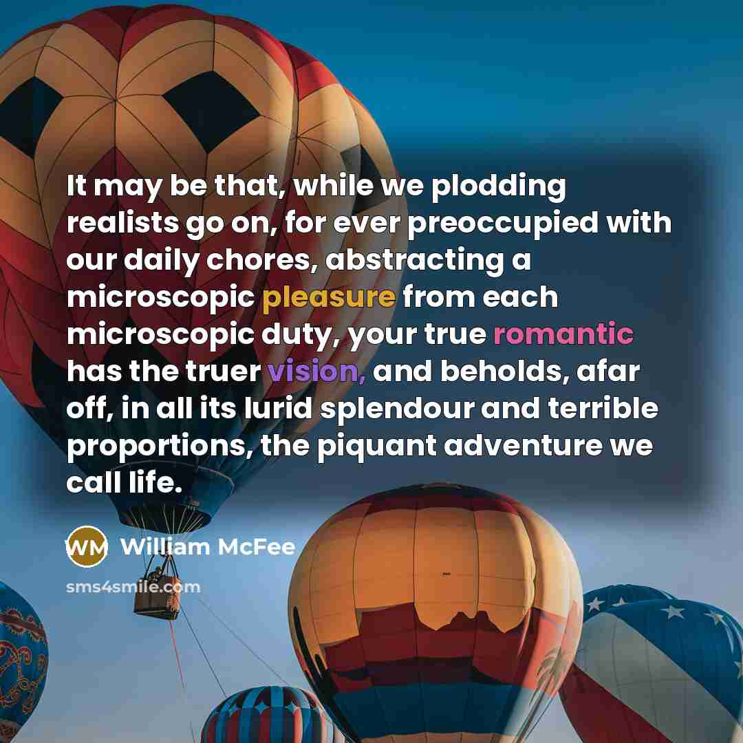 “It may be that, while we plodding realists go on, for ever preoccupied with our daily chores, abstracting a microscopic pleasure from each microscopic duty, your true romantic has the truer vision, and beholds, afar off, in all its lurid splendour and terrible proportions, the piquant adventure we…” quote by William McFee