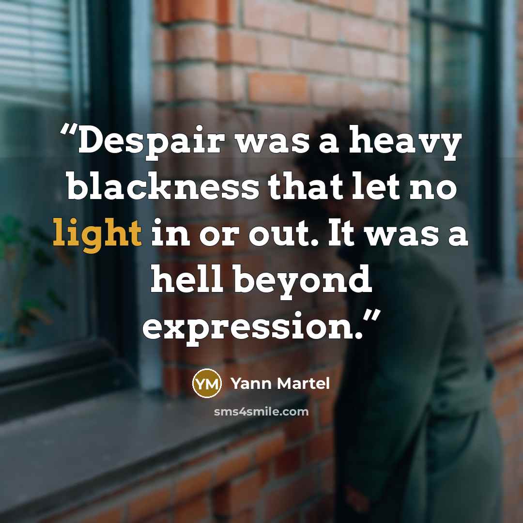 “Despair was a heavy blackness that let no light in or out. It was a hell beyond expression.” quote by Yann Martel