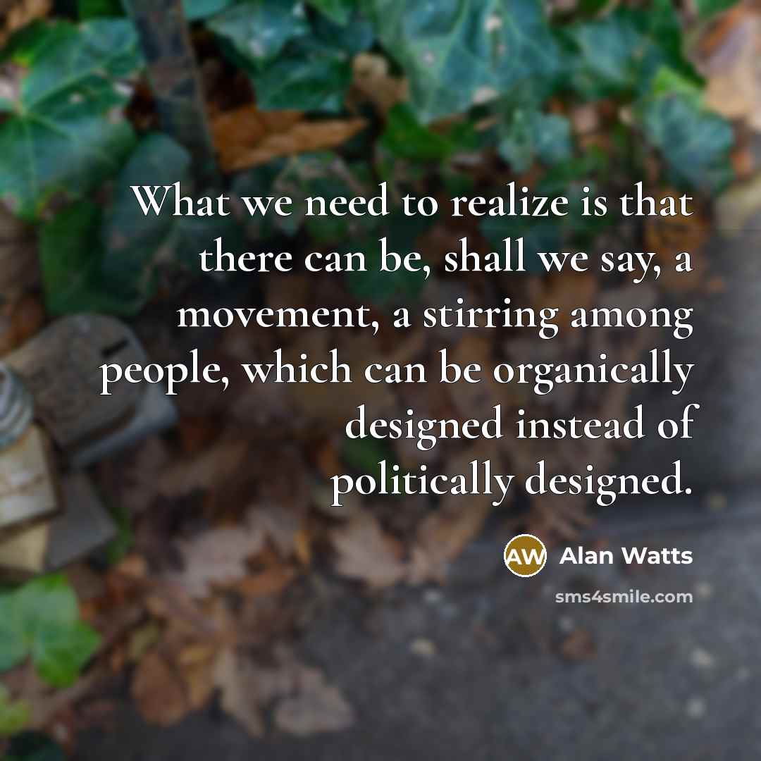 “What we need to realize is that there can be, shall we say, a movement, a stirring among people, which can be organically designed instead of politically designed.” quote by Alan Watts