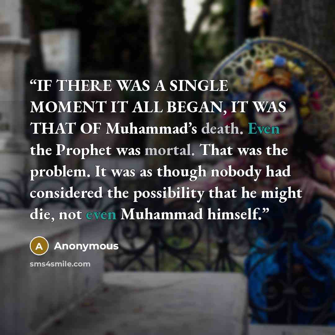 “IF THERE WAS A SINGLE MOMENT IT ALL BEGAN, IT WAS THAT OF Muhammad’s death. Even the Prophet was mortal. That was the problem. It was as though nobody had considered the possibility that he might die, not even Muhammad himself.” quote by Anonymous
