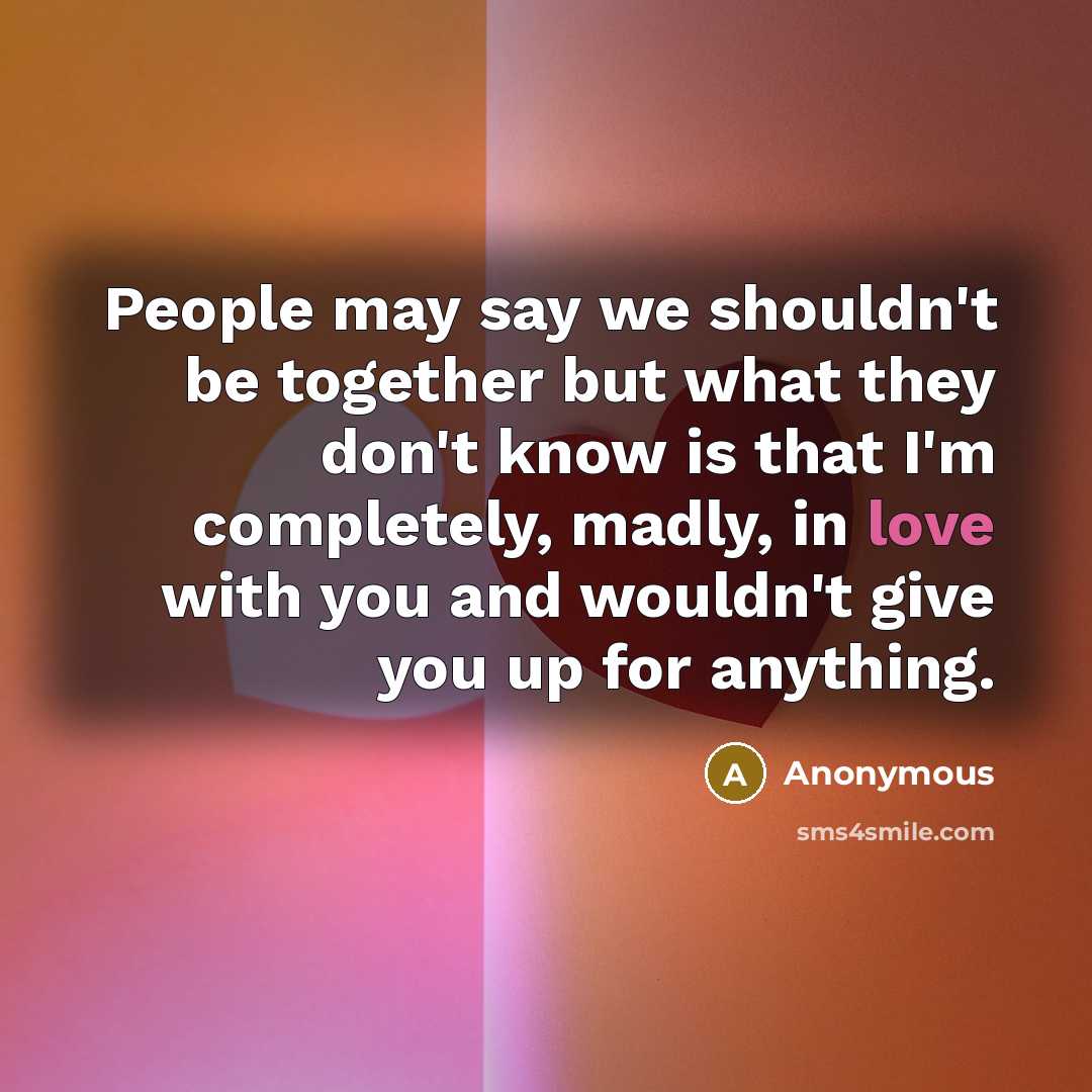 “People may say we shouldn't be together but what they don't know is that I'm completely, madly, in love with you and wouldn't give you up for anything.” quote by Anonymous
