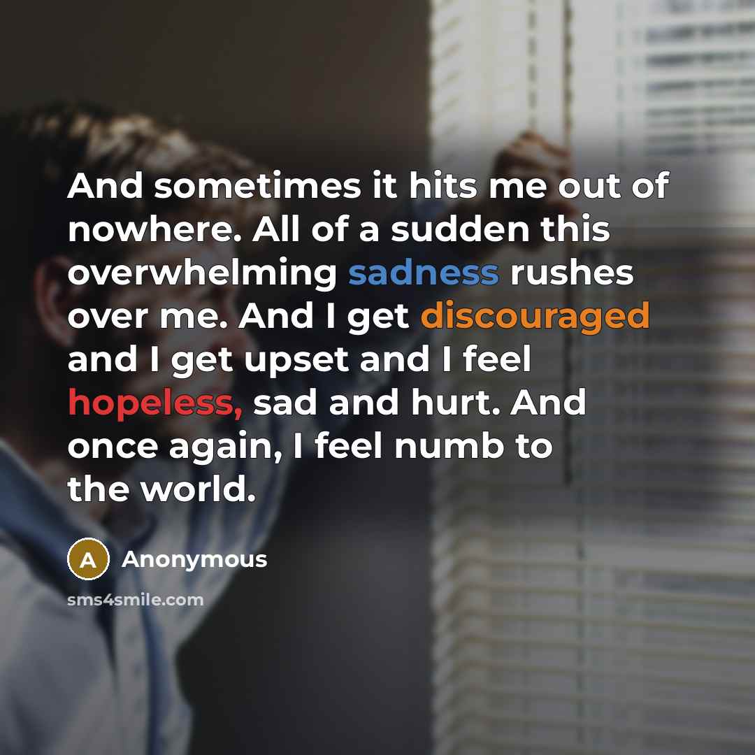 “And sometimes it hits me out of nowhere. All of a sudden this overwhelming sadness rushes over me. And I get discouraged and I get upset and I feel hopeless, sad and hurt. And once again, I feel numb to the world.” quote by Anonymous