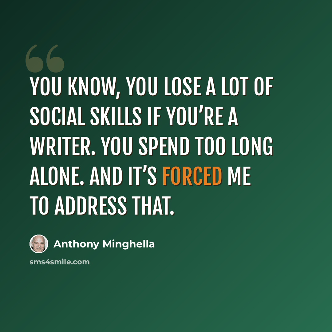 “You know, you lose a lot of social skills if you’re a writer. You spend too long alone. And it’s forced me to address that.” quote by Anthony Minghella