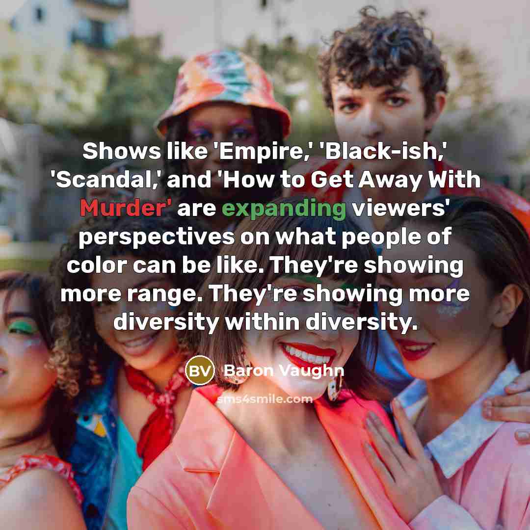 “Shows like 'Empire,' 'Black-ish,' 'Scandal,' and 'How to Get Away With Murder' are expanding viewers' perspectives on what people of color can be like. They're showing more range. They're showing more diversity within diversity.” quote by Baron Vaughn