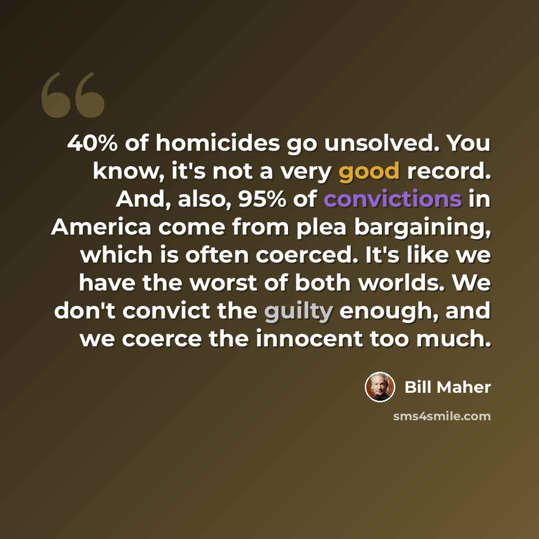 “40% of homicides go unsolved. You know, it's not a very good record. And, also, 95% of convictions in America come from plea bargaining, which is often coerced. It's like we have the worst of both worlds. We don't convict the guilty enough, and we coerce the innocent too much.” quote by Bill Maher