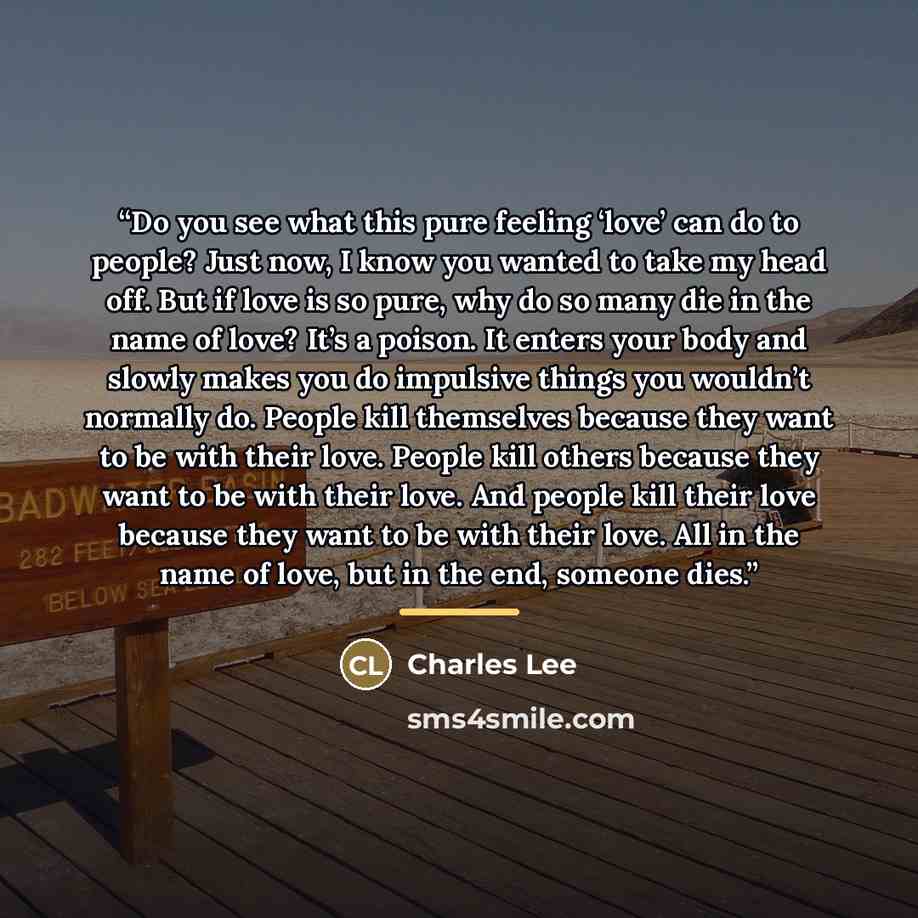 “Do you see what this pure feeling ‘love’ can do to people? Just now, I know you wanted to take my head off. But if love is so pure, why do so many die in the name of love? It’s a poison. It enters your body and slowly makes you do impulsive things you wouldn’t normally do. People kill themselves…” quote by Charles Lee
