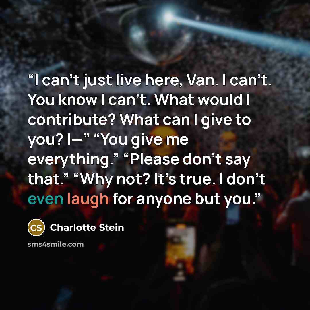 “I can’t just live here, Van. I can’t. You know I can’t. What would I contribute? What can I give to you? I—” “You give me everything.” “Please don’t say that.” “Why not? It’s true. I don’t even laugh for anyone but you.” quote by Charlotte Stein