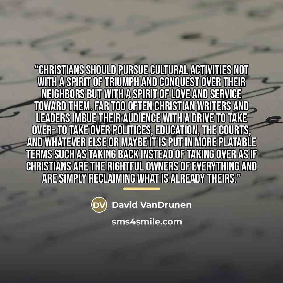 “Christians should pursue cultural activities not with a spirit of triumph and conquest over their neighbors but with a spirit of love and service toward them. Far too often Christian writers and leaders imbue their audience with a drive to take over- to take over politices, education, the courts…” quote by David VanDrunen
