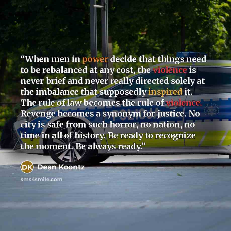 “When men in power decide that things need to be rebalanced at any cost, the violence is never brief and never really directed solely at the imbalance that supposedly inspired it. The rule of law becomes the rule of violence. Revenge becomes a synonym for justice. No city is safe from such horror…” quote by Dean Koontz