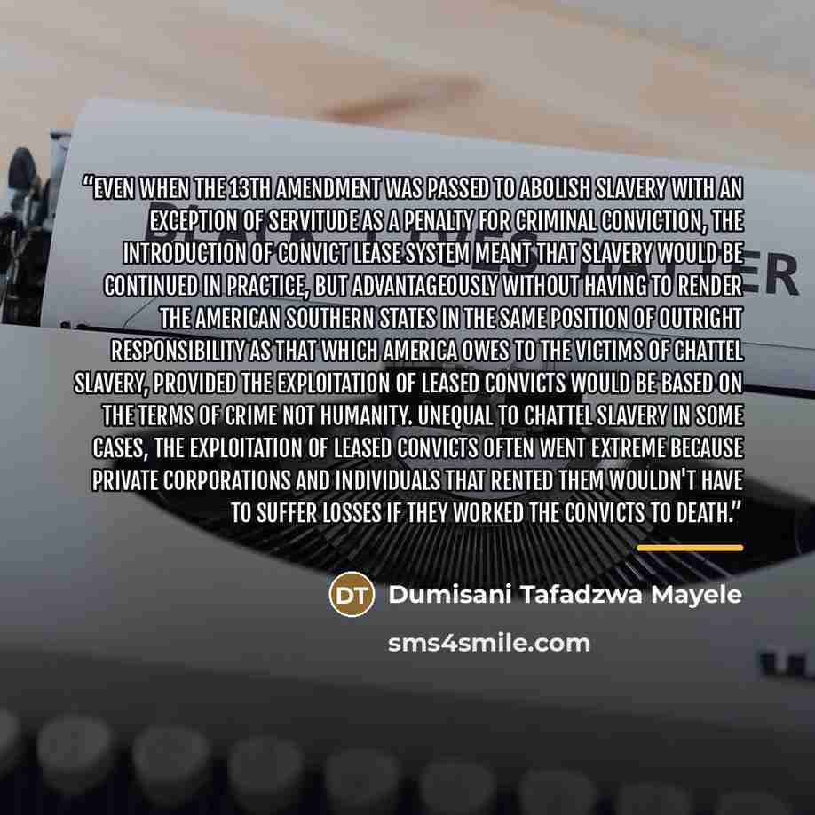 “Even when the 13th Amendment was passed to abolish slavery with an exception of servitude as a penalty for criminal conviction, the introduction of convict lease system meant that slavery would be continued in practice, but advantageously without having to render the American Southern States in…” quote by Dumisani Tafadzwa Mayele
