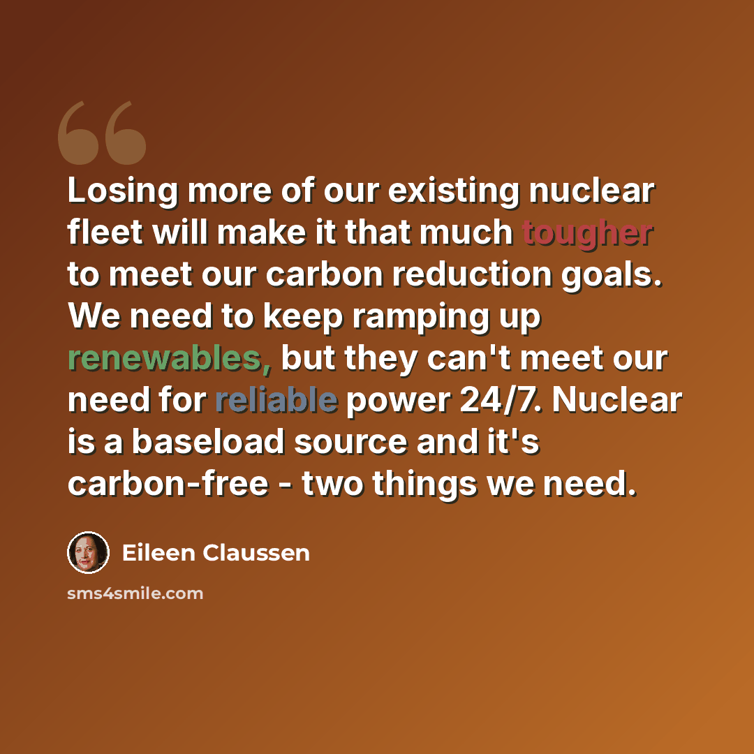 “Losing more of our existing nuclear fleet will make it that much tougher to meet our carbon reduction goals. We need to keep ramping up renewables, but they can't meet our need for reliable power 24/7. Nuclear is a baseload source and it's carbon-free - two things we need.” quote by Eileen Claussen