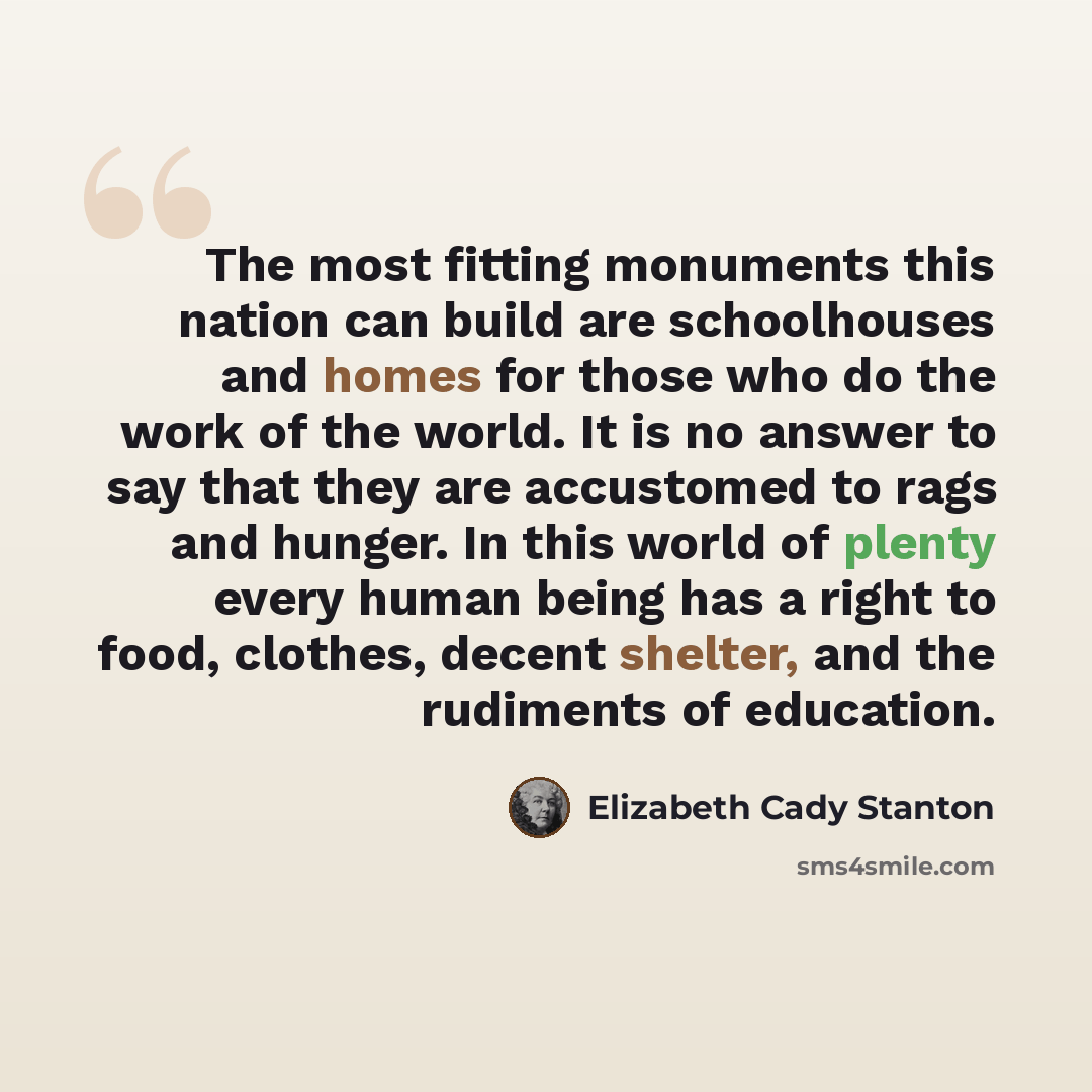 “The most fitting monuments this nation can build are schoolhouses and homes for those who do the work of the world. It is no answer to say that they are accustomed to rags and hunger. In this world of plenty every human being has a right to food, clothes, decent shelter, and the rudiments of…” quote by Elizabeth Cady Stanton