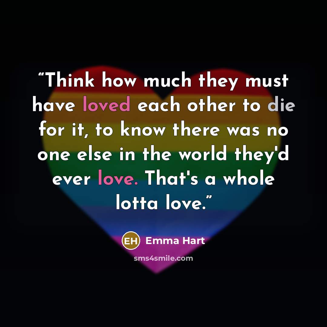 “Think how much they must have loved each other to die for it, to know there was no one else in the world they'd ever love. That's a whole lotta love.” quote by Emma Hart