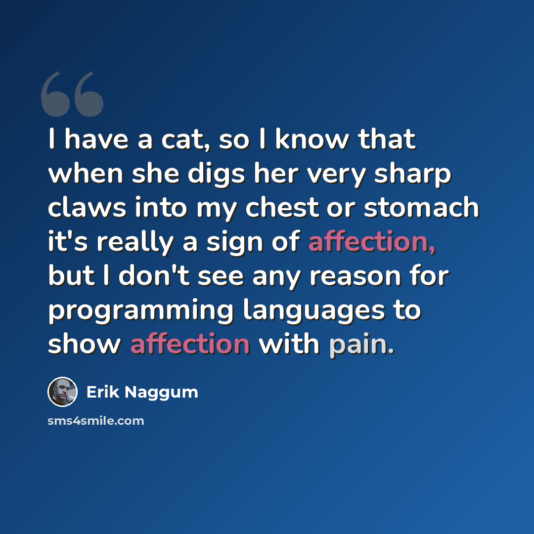“I have a cat, so I know that when she digs her very sharp claws into my chest or stomach it's really a sign of affection, but I don't see any reason for programming languages to show affection with pain.” quote by Erik Naggum
