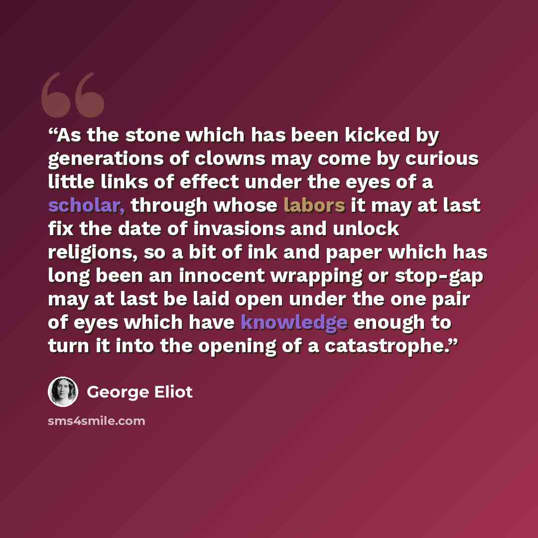 “As the stone which has been kicked by generations of clowns may come by curious little links of effect under the eyes of a scholar, through whose labors it may at last fix the date of invasions and unlock religions, so a bit of ink and paper which has long been an innocent wrapping or stop-gap may…” quote by George Eliot