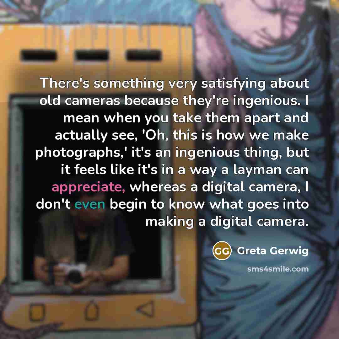 “There's something very satisfying about old cameras because they're ingenious. I mean when you take them apart and actually see, 'Oh, this is how we make photographs,' it's an ingenious thing, but it feels like it's in a way a layman can appreciate, whereas a digital camera, I don't even begin to…” quote by Greta Gerwig