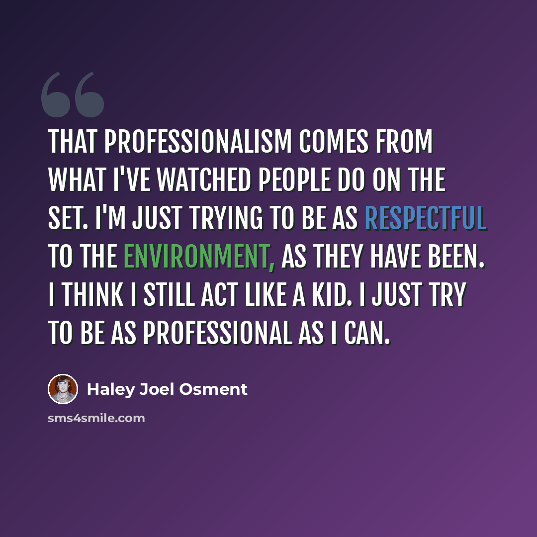“That professionalism comes from what I've watched people do on the set. I'm just trying to be as respectful to the environment, as they have been. I think I still act like a kid. I just try to be as professional as I can.” quote by Haley Joel Osment