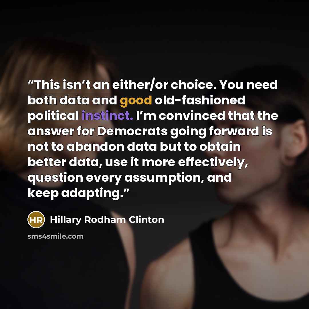 “This isn’t an either/or choice. You need both data and good old-fashioned political instinct. I’m convinced that the answer for Democrats going forward is not to abandon data but to obtain better data, use it more effectively, question every assumption, and keep adapting.” quote by Hillary Rodham Clinton