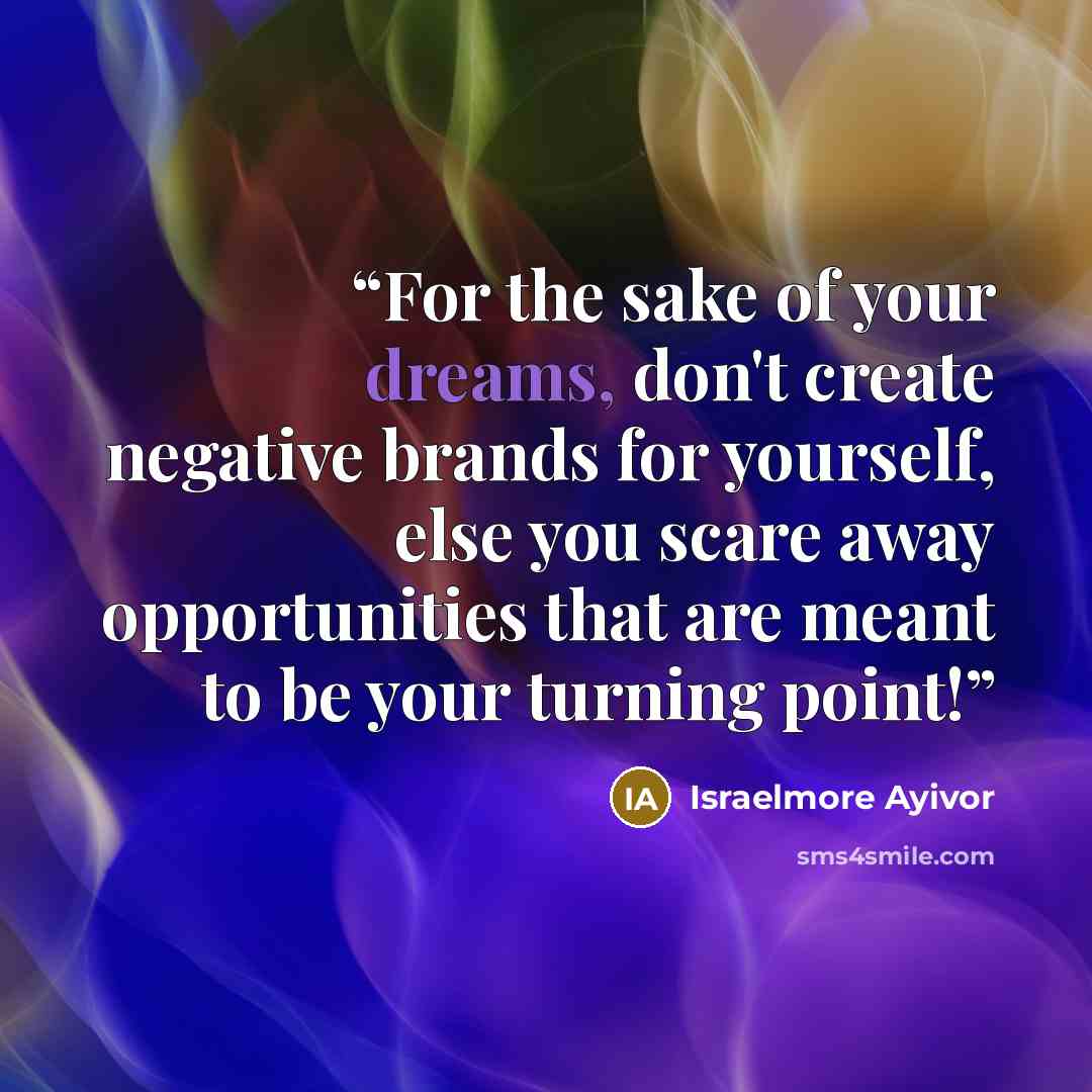 “For the sake of your dreams, don't create negative brands for yourself, else you scare away opportunities that are meant to be your turning point!” quote by Israelmore Ayivor