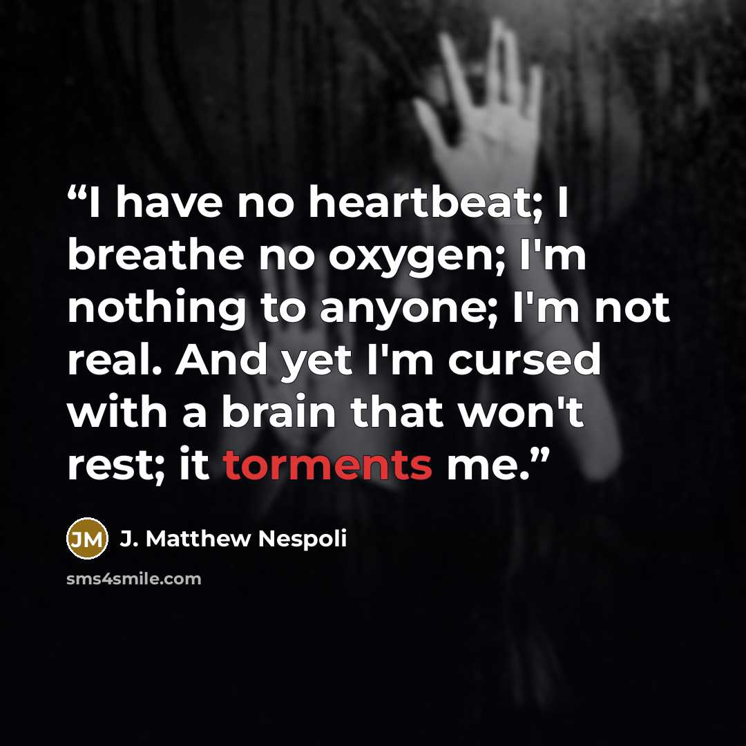 “I have no heartbeat; I breathe no oxygen; I'm nothing to anyone; I'm not real. And yet I'm cursed with a brain that won't rest; it torments me.” quote by J. Matthew Nespoli