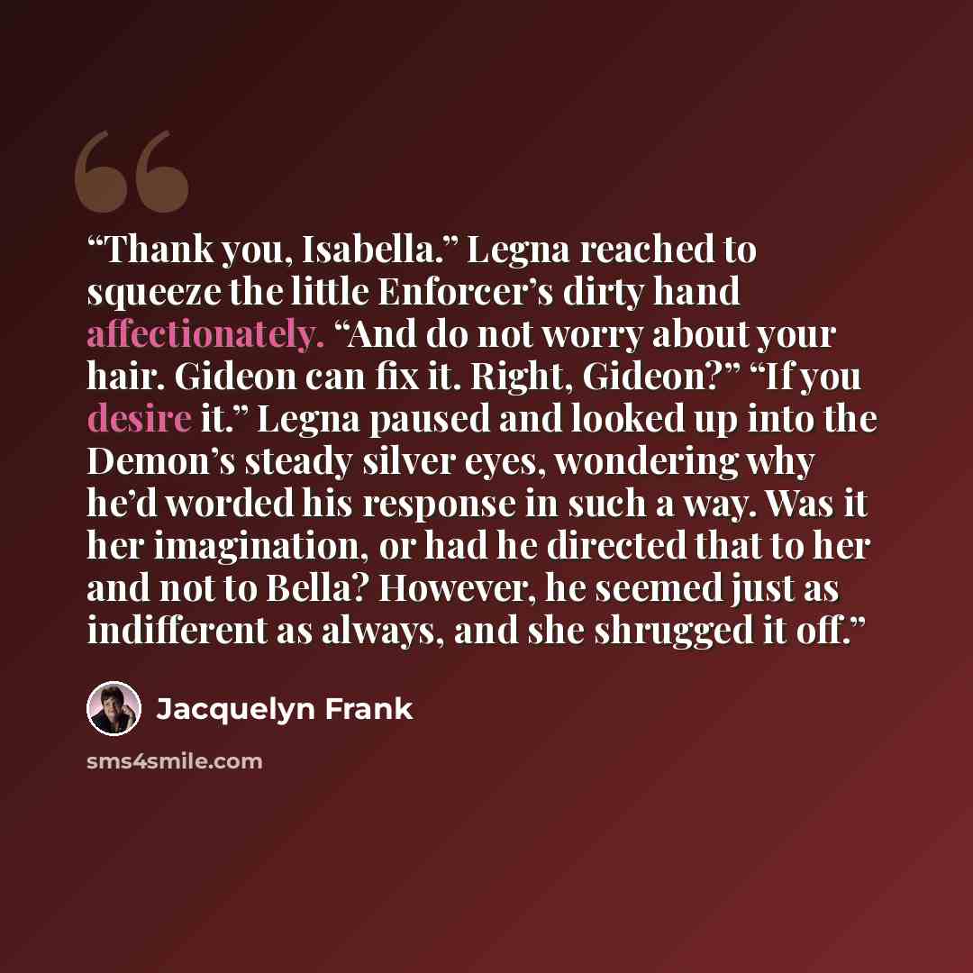 “Thank you, Isabella.” Legna reached to squeeze the little Enforcer’s dirty hand affectionately. “And do not worry about your hair. Gideon can fix it. Right, Gideon?” “If you desire it.” Legna paused and looked up into the Demon’s steady silver eyes, wondering why he’d worded his response in such a…” quote by Jacquelyn Frank