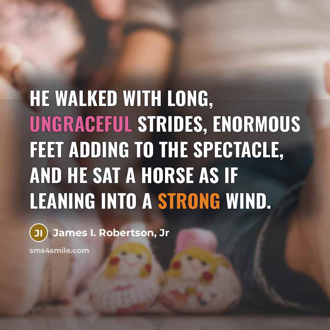 “He walked with long, ungraceful strides, enormous feet adding to the spectacle, and he sat a horse as if leaning into a strong wind.” quote by James I. Robertson, Jr