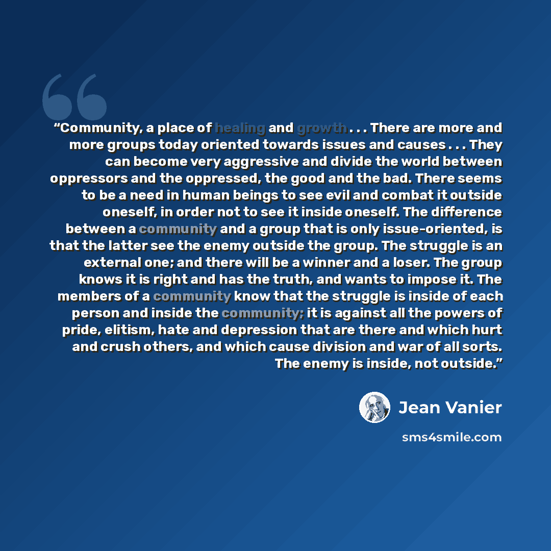 “Community, a place of healing and growth . . . There are more and more groups today oriented towards issues and causes . . . They can become very aggressive and divide the world between oppressors and the oppressed, the good and the bad. There seems to be a need in human beings to see evil and…” quote by Jean Vanier