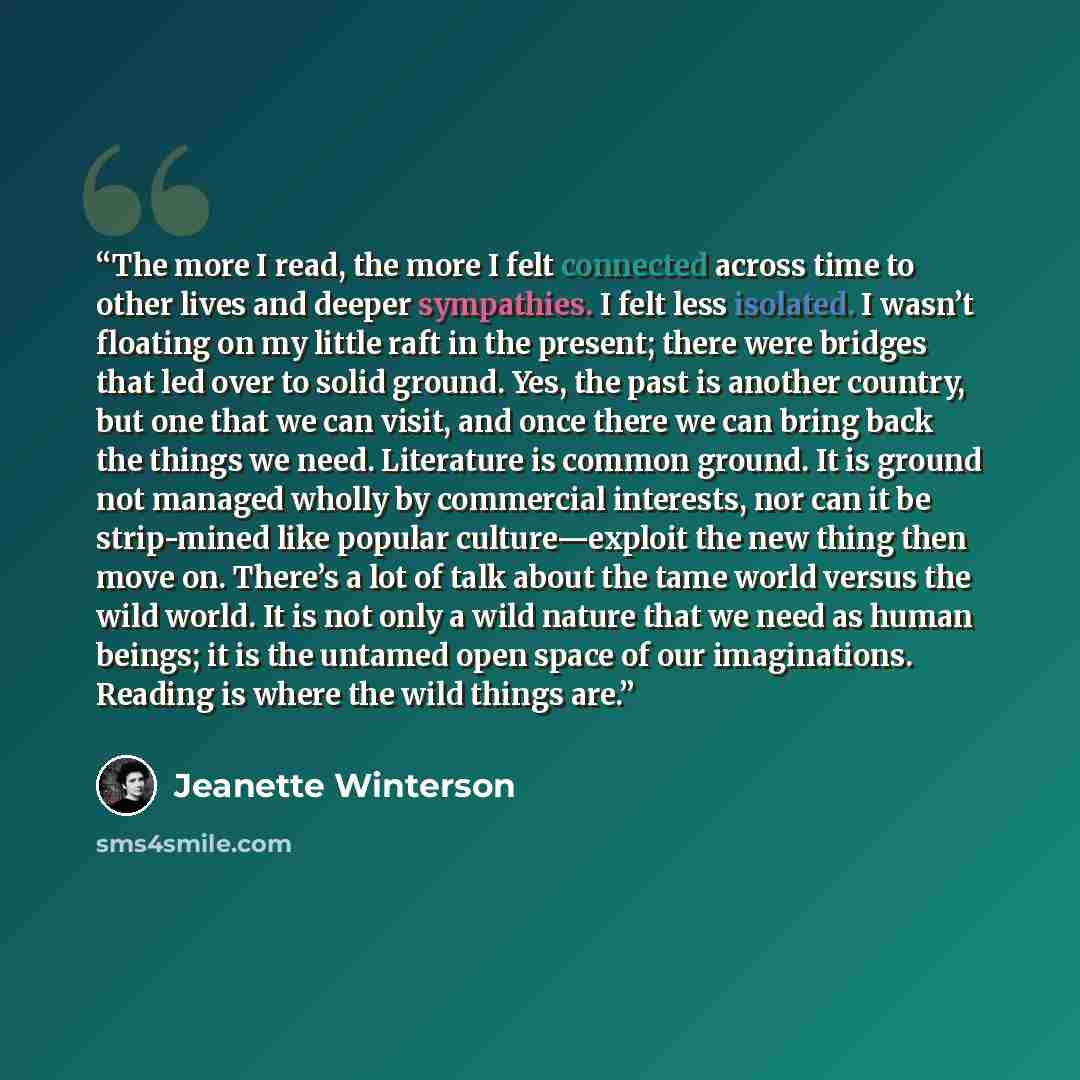 “The more I read, the more I felt connected across time to other lives and deeper sympathies. I felt less isolated. I wasn’t floating on my little raft in the present; there were bridges that led over to solid ground. Yes, the past is another country, but one that we can visit, and once there we…” quote by Jeanette Winterson