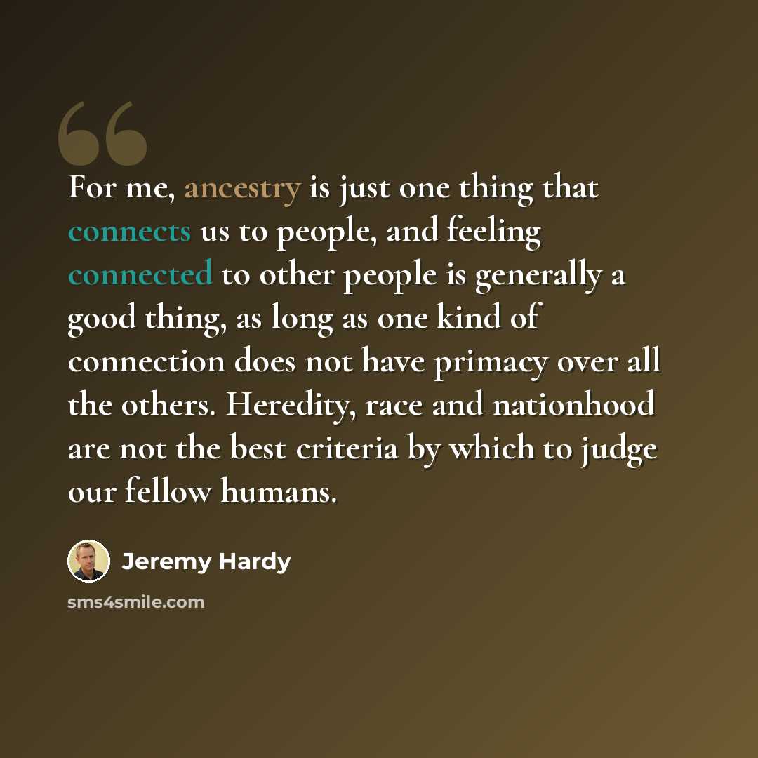“For me, ancestry is just one thing that connects us to people, and feeling connected to other people is generally a good thing, as long as one kind of connection does not have primacy over all the others. Heredity, race and nationhood are not the best criteria by which to judge our fellow humans.” quote by Jeremy Hardy