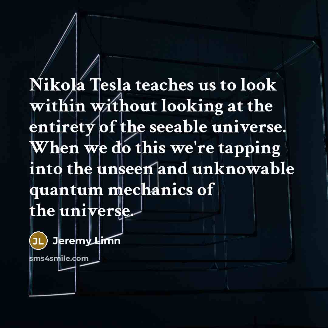 “Nikola Tesla teaches us to look within without looking at the entirety of the seeable universe. When we do this we're tapping into the unseen and unknowable quantum mechanics of the universe.” quote by Jeremy Limn