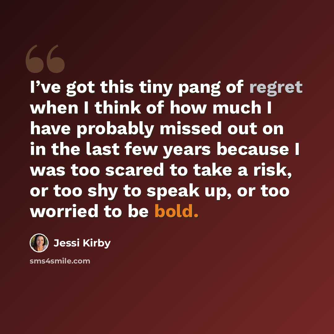 “I’ve got this tiny pang of regret when I think of how much I have probably missed out on in the last few years because I was too scared to take a risk, or too shy to speak up, or too worried to be bold.” quote by Jessi Kirby
