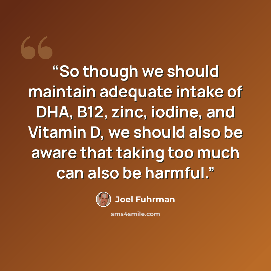 “So though we should maintain adequate intake of DHA, B12, zinc, iodine, and Vitamin D, we should also be aware that taking too much can also be harmful.” quote by Joel Fuhrman