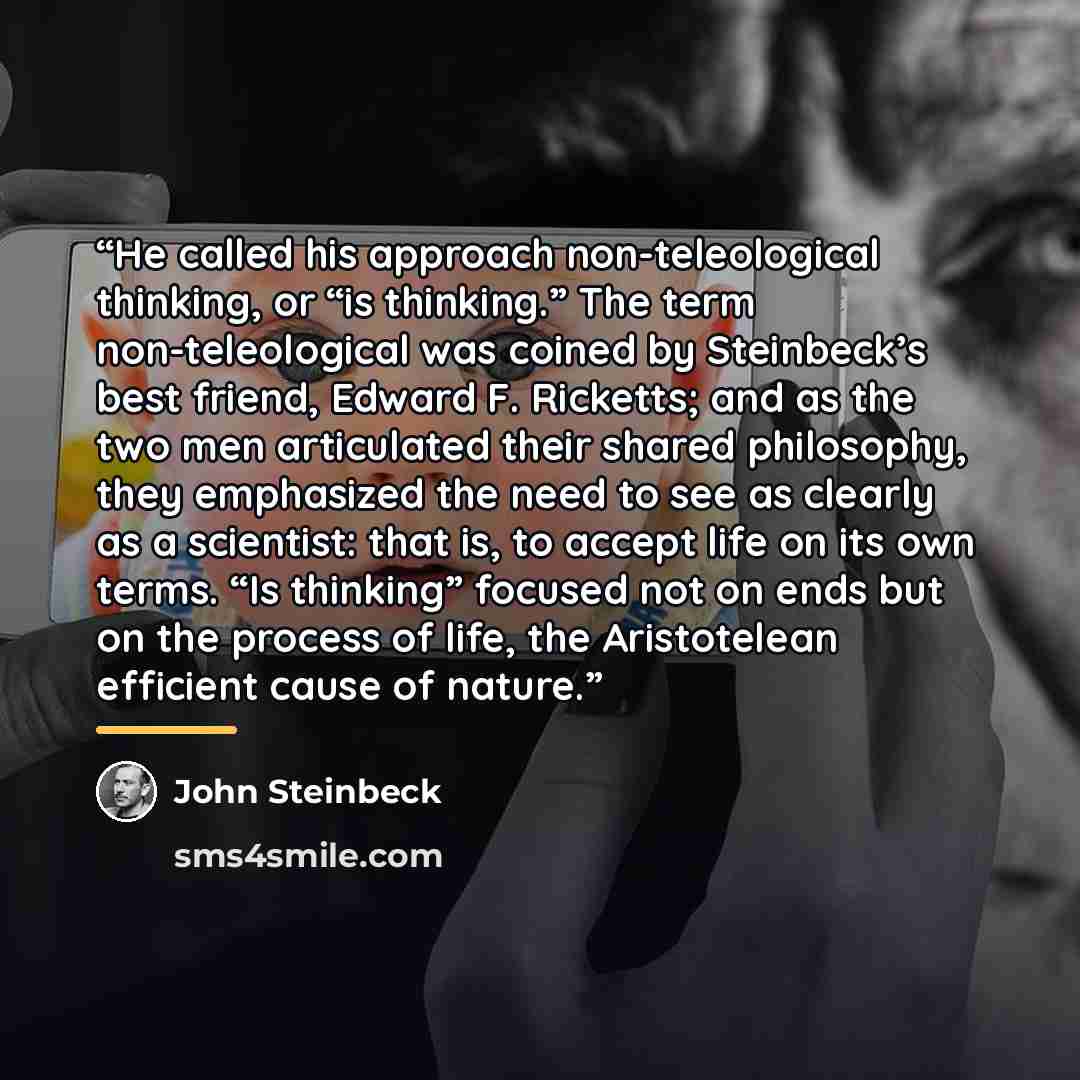 “He called his approach non-teleological thinking, or “is thinking.” The term non-teleological was coined by Steinbeck’s best friend, Edward F. Ricketts; and as the two men articulated their shared philosophy, they emphasized the need to see as clearly as a scientist: that is, to accept life on its…” quote by John Steinbeck
