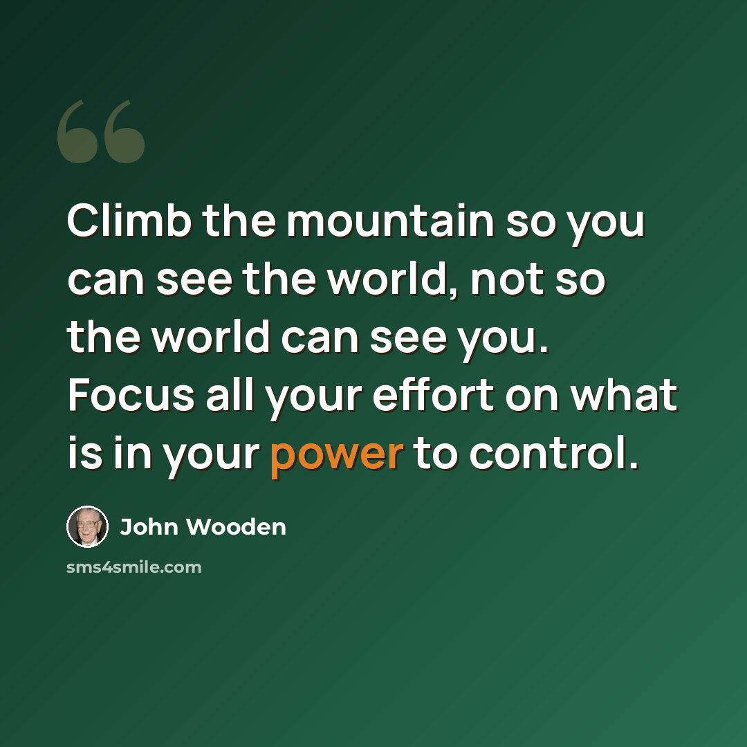 “Climb the mountain so you can see the world, not so the world can see you. Focus all your effort on what is in your power to control.” quote by John Wooden