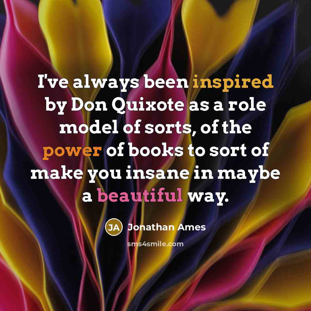 “I've always been inspired by Don Quixote as a role model of sorts, of the power of books to sort of make you insane in maybe a beautiful way.” quote by Jonathan Ames