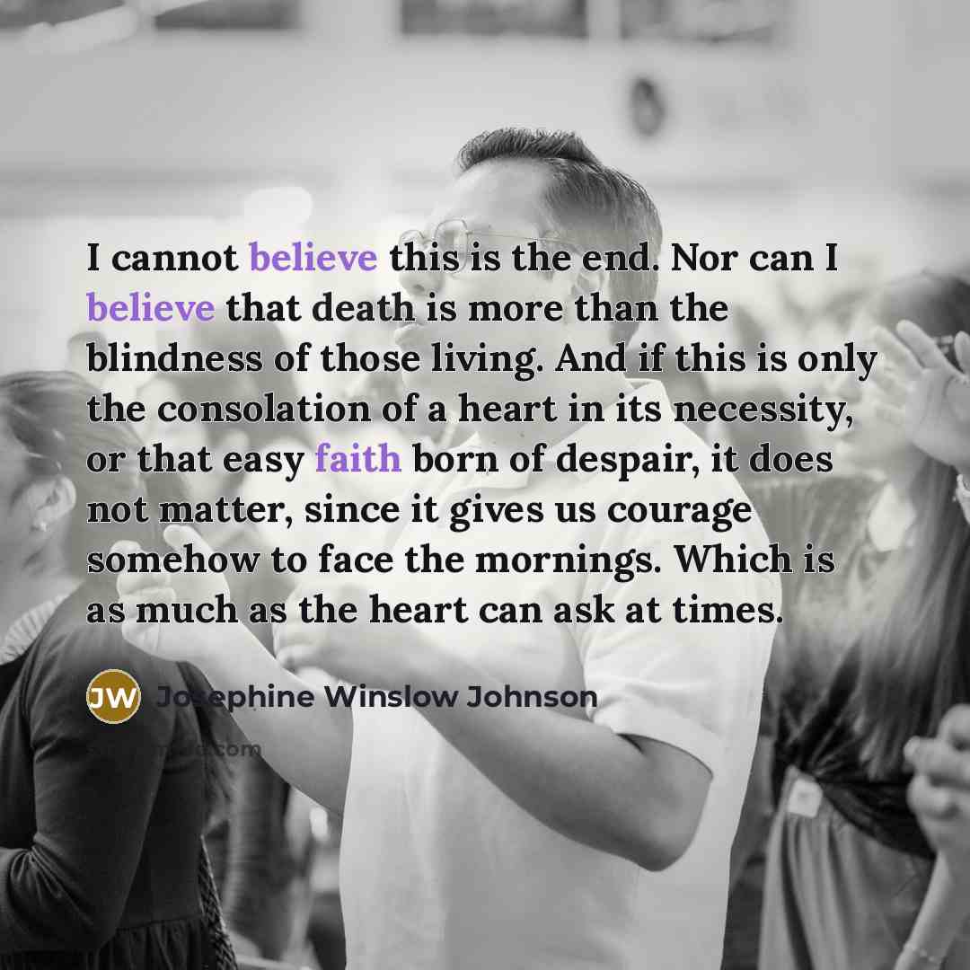 “I cannot believe this is the end. Nor can I believe that death is more than the blindness of those living. And if this is only the consolation of a heart in its necessity, or that easy faith born of despair, it does not matter, since it gives us courage somehow to face the mornings. Which is as…” quote by Josephine Winslow Johnson