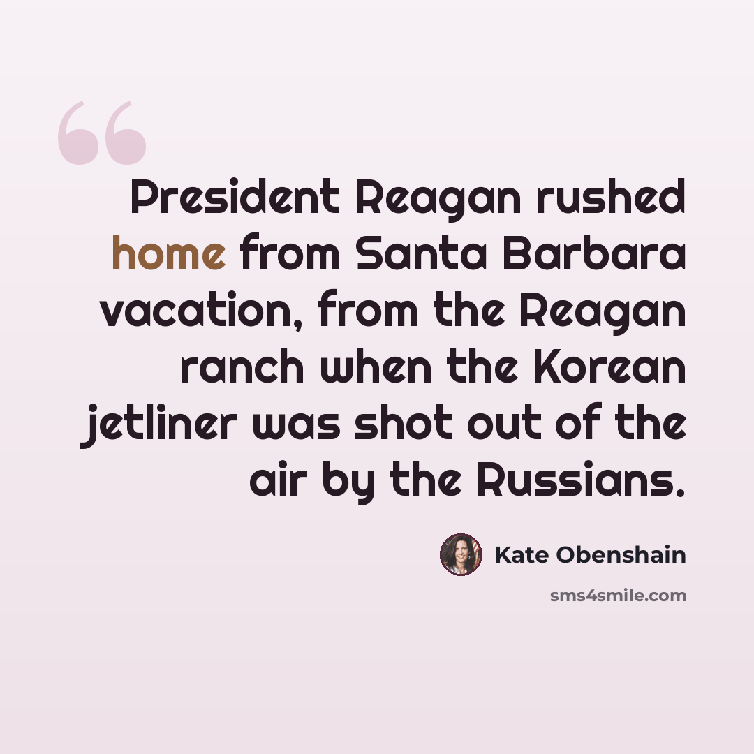 “President Reagan rushed home from Santa Barbara vacation, from the Reagan ranch when the Korean jetliner was shot out of the air by the Russians.” quote by Kate Obenshain