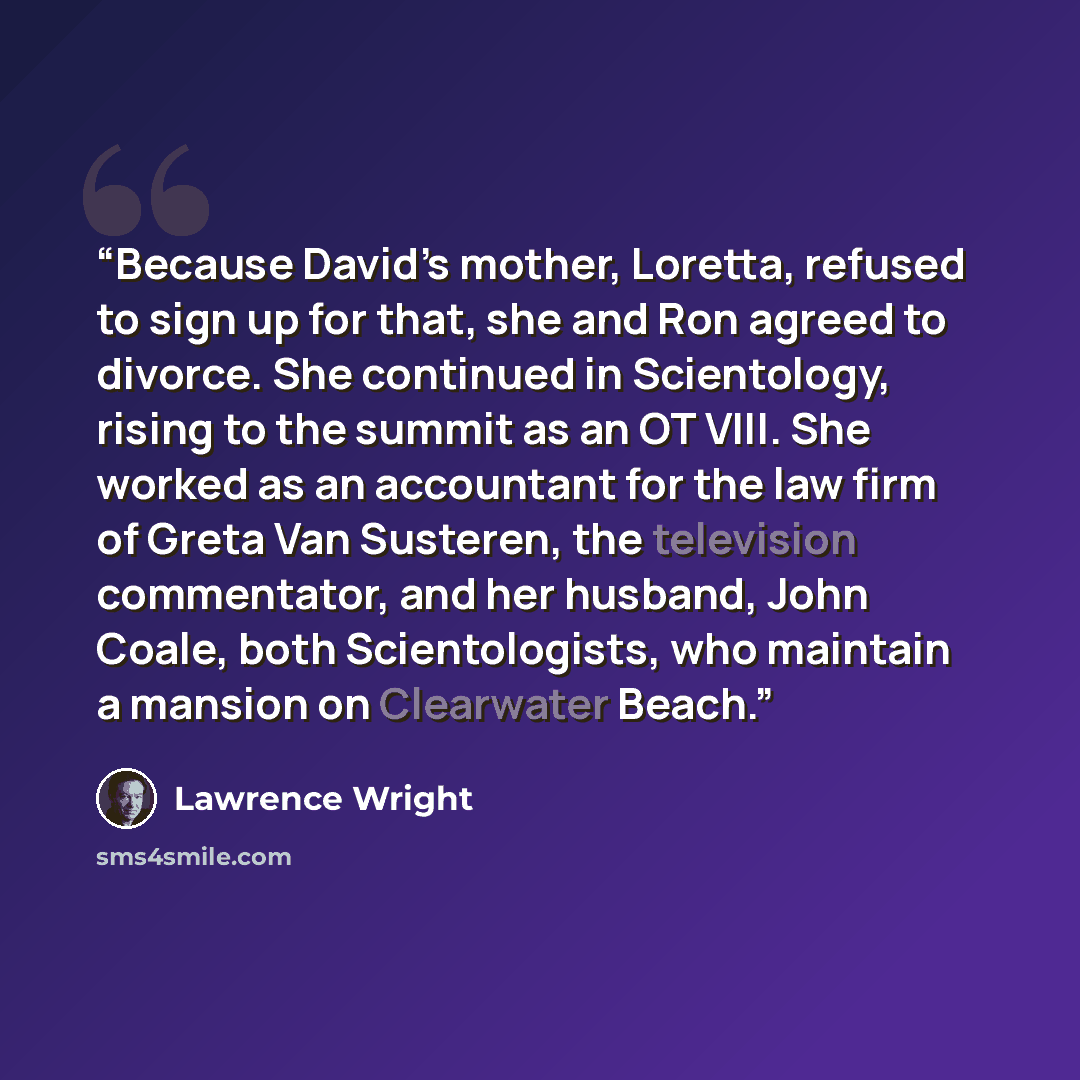 “Because David’s mother, Loretta, refused to sign up for that, she and Ron agreed to divorce. She continued in Scientology, rising to the summit as an OT VIII. She worked as an accountant for the law firm of Greta Van Susteren, the television commentator, and her husband, John Coale, both…” quote by Lawrence Wright