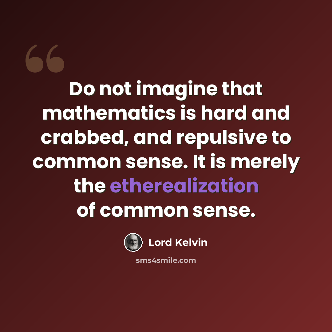 “Do not imagine that mathematics is hard and crabbed, and repulsive to common sense. It is merely the etherealization of common sense.” quote by Lord Kelvin
