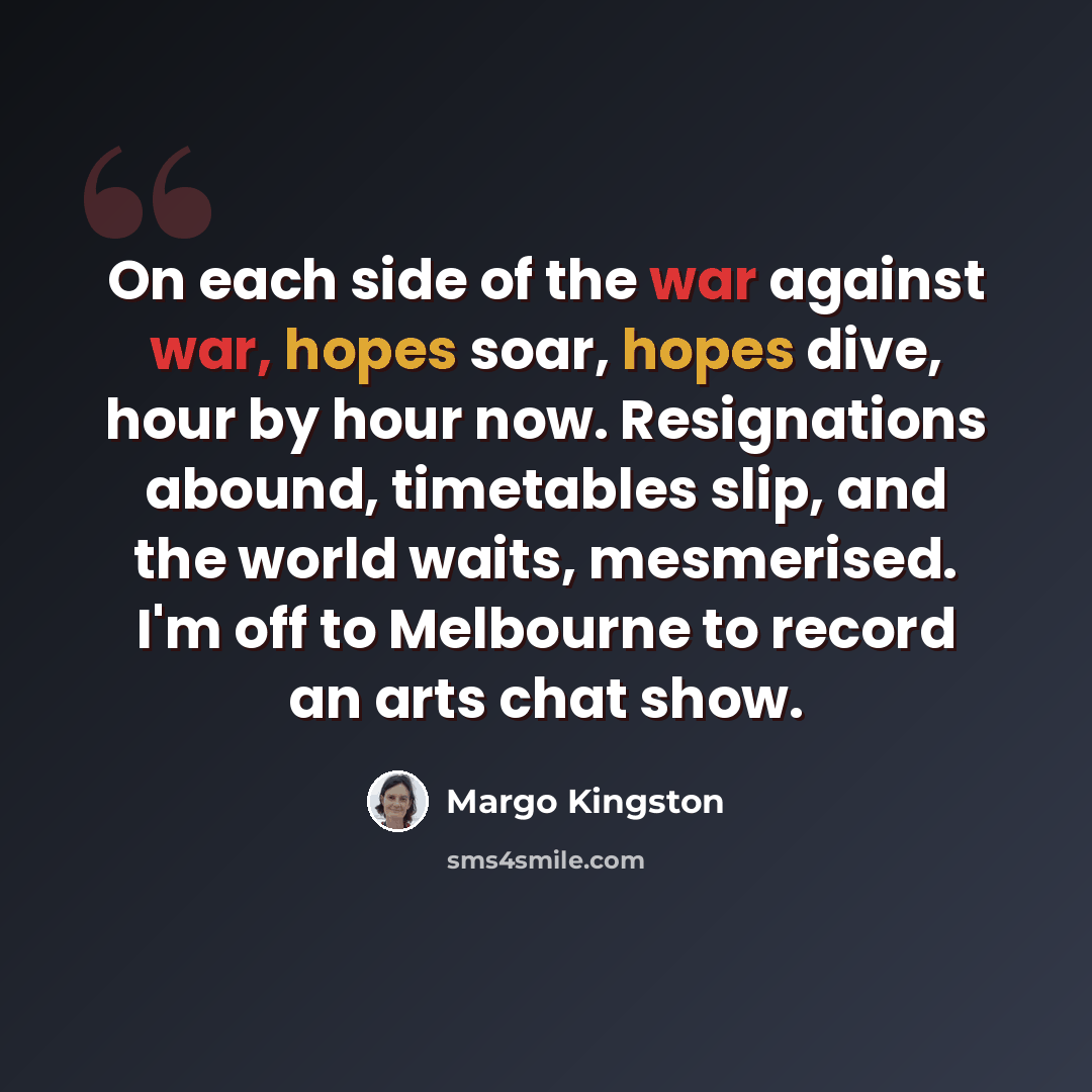 “On each side of the war against war, hopes soar, hopes dive, hour by hour now. Resignations abound, timetables slip, and the world waits, mesmerised. I'm off to Melbourne to record an arts chat show.” quote by Margo Kingston