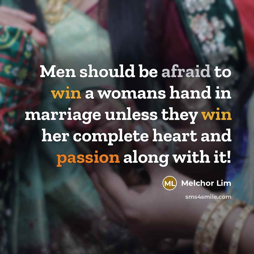 “Men should be afraid to win a womans hand in marriage unless they win her complete heart and passion along with it!” quote by Melchor Lim
