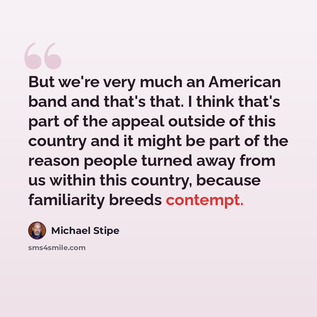 “But we're very much an American band and that's that. I think that's part of the appeal outside of this country and it might be part of the reason people turned away from us within this country, because familiarity breeds contempt.” quote by Michael Stipe