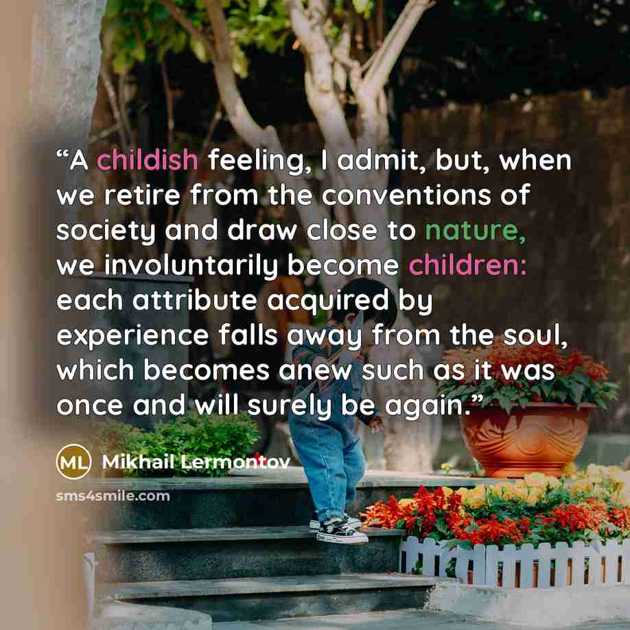 “A childish feeling, I admit, but, when we retire from the conventions of society and draw close to nature, we involuntarily become children: each attribute acquired by experience falls away from the soul, which becomes anew such as it was once and will surely be again.” quote by Mikhail Lermontov