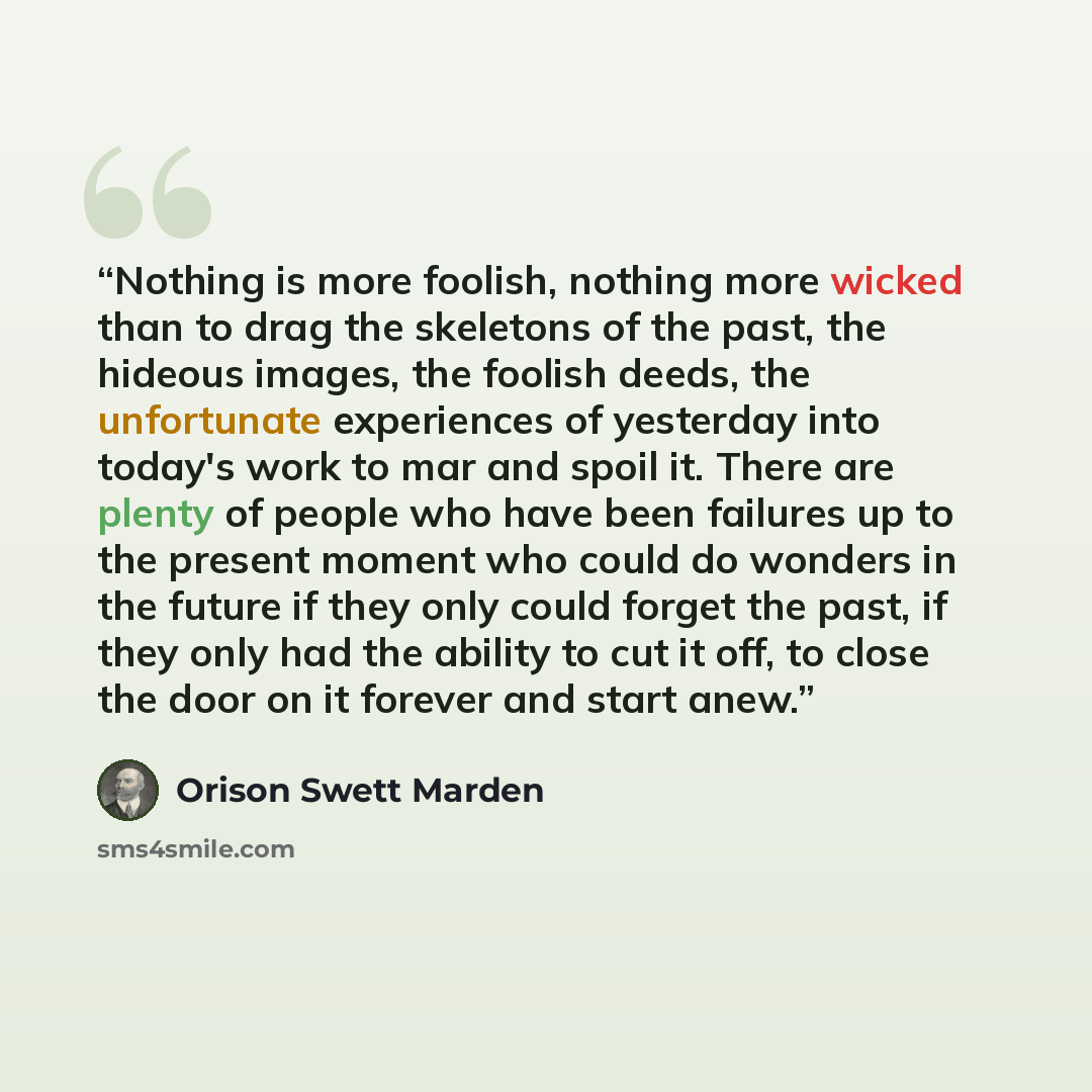 “Nothing is more foolish, nothing more wicked than to drag the skeletons of the past, the hideous images, the foolish deeds, the unfortunate experiences of yesterday into today's work to mar and spoil it. There are plenty of people who have been failures up to the present moment who could do…” quote by Orison Swett Marden